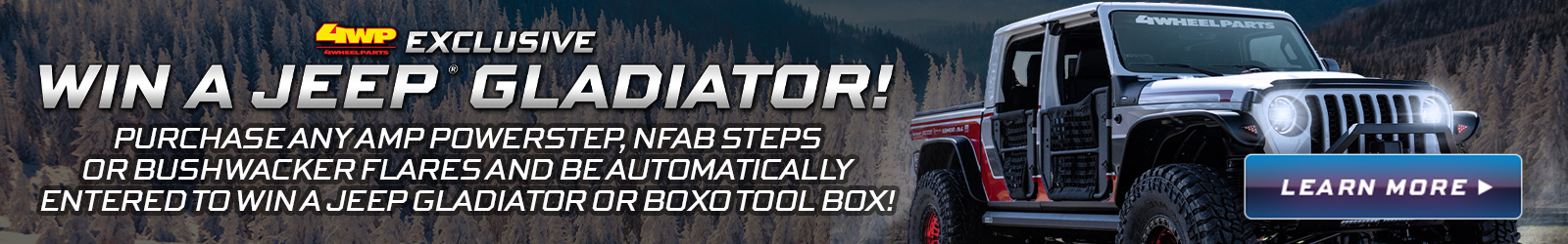 Purchase any Amp Powerstep, NFAB Steps or Bushwacker Flare and be automatically entered to win a Jeep Gladiator or Boxo Tool Box! Learn More!